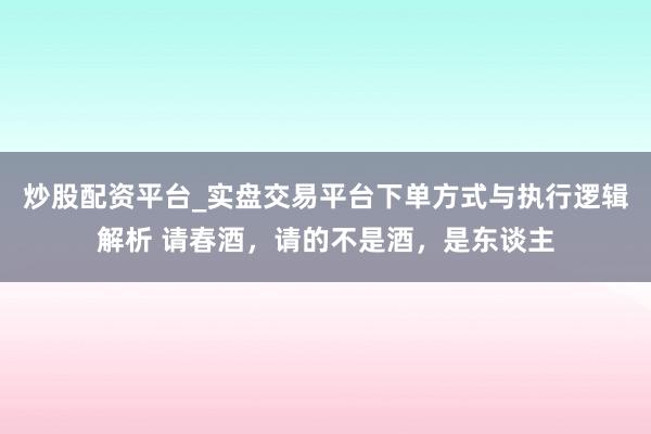 炒股配资平台_实盘交易平台下单方式与执行逻辑解析 请春酒，请的不是酒，是东谈主