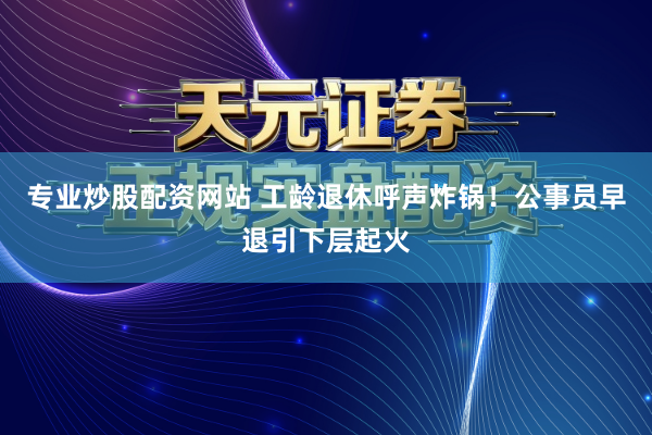 专业炒股配资网站 工龄退休呼声炸锅！公事员早退引下层起火