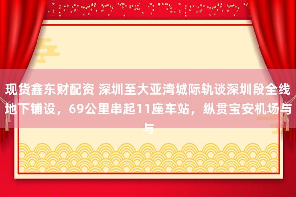 现货鑫东财配资 深圳至大亚湾城际轨谈深圳段全线地下铺设，69公里串起11座车站，纵贯宝安机场与
