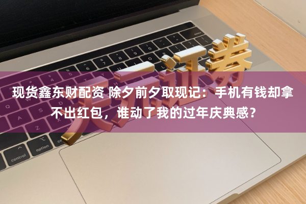 现货鑫东财配资 除夕前夕取现记：手机有钱却拿不出红包，谁动了我的过年庆典感？