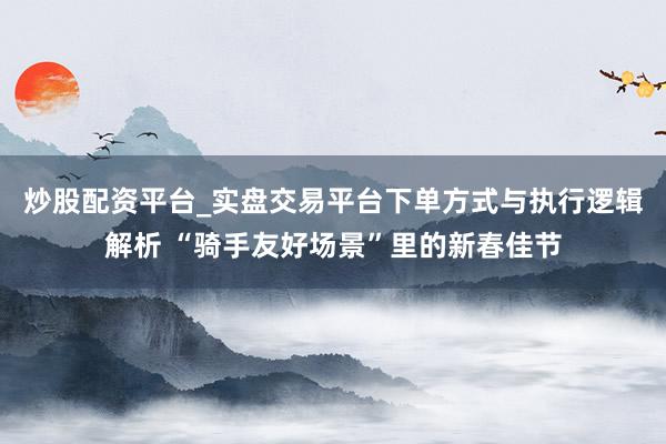 炒股配资平台_实盘交易平台下单方式与执行逻辑解析 “骑手友好场景”里的新春佳节