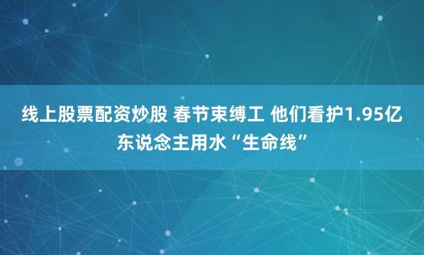线上股票配资炒股 春节束缚工 他们看护1.95亿东说念主用水“生命线”