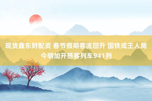 现货鑫东财配资 春节假期客流回升 国铁成王人局今明加开搭客列车941列
