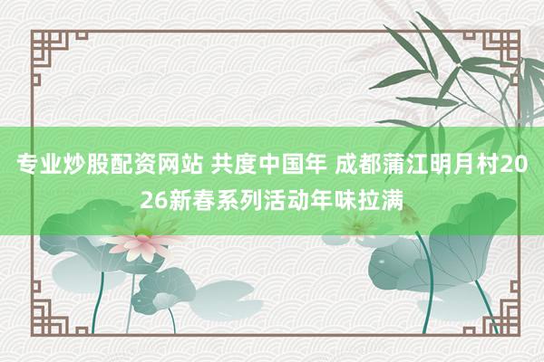 专业炒股配资网站 共度中国年 成都蒲江明月村2026新春系列活动年味拉满