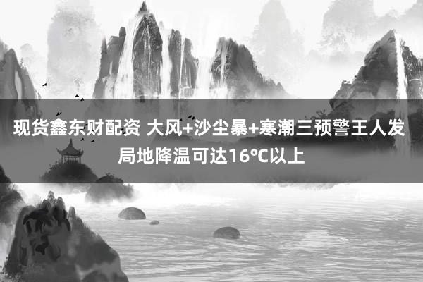 现货鑫东财配资 大风+沙尘暴+寒潮三预警王人发 局地降温可达16℃以上