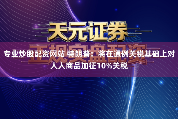 专业炒股配资网站 特朗普：将在通例关税基础上对人人商品加征10%关税