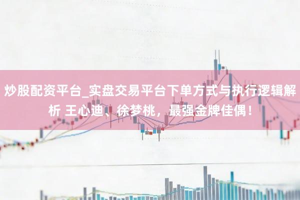 炒股配资平台_实盘交易平台下单方式与执行逻辑解析 王心迪、徐梦桃，最强金牌佳偶！