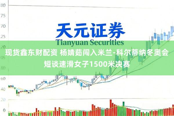 现货鑫东财配资 杨婧茹闯入米兰-科尔蒂纳冬奥会短谈速滑女子1500米决赛