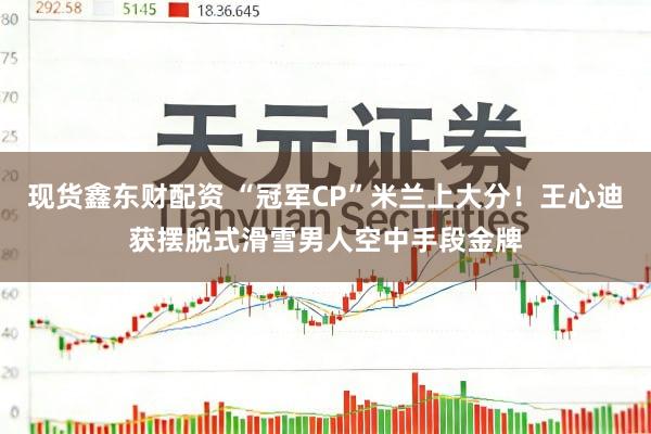 现货鑫东财配资 “冠军CP”米兰上大分！王心迪获摆脱式滑雪男人空中手段金牌