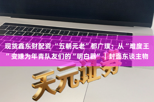 现货鑫东财配资 “五朝元老”都广璞：从“难度王”变嫌为年青队友们的“明白器”｜封面东谈主物