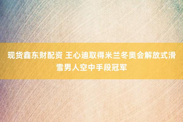 现货鑫东财配资 王心迪取得米兰冬奥会解放式滑雪男人空中手段冠军