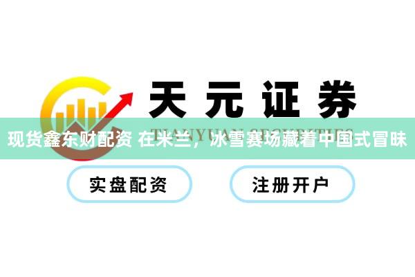 现货鑫东财配资 在米兰，冰雪赛场藏着中国式冒昧