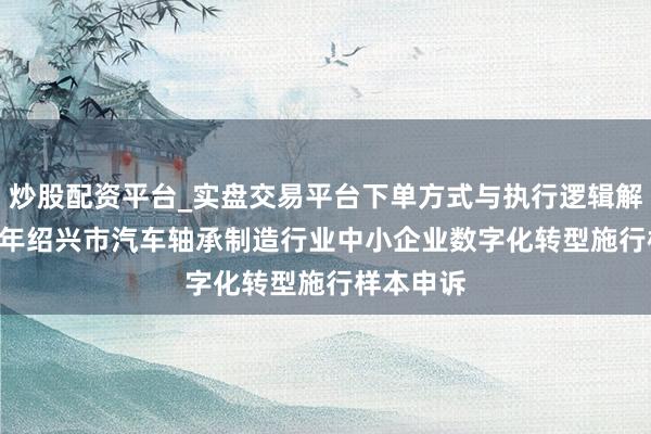 炒股配资平台_实盘交易平台下单方式与执行逻辑解析 2025年绍兴市汽车轴承制造行业中小企业数字化转型施行样本申诉