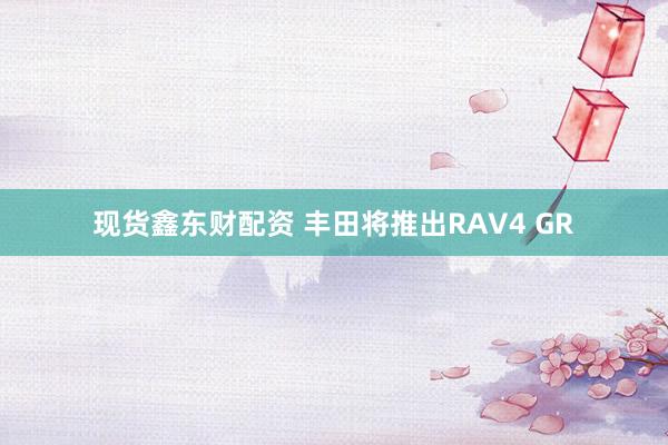 现货鑫东财配资 丰田将推出RAV4 GR