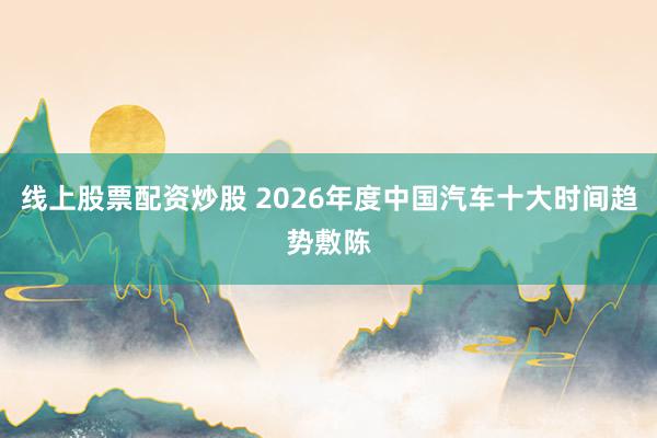线上股票配资炒股 2026年度中国汽车十大时间趋势敷陈