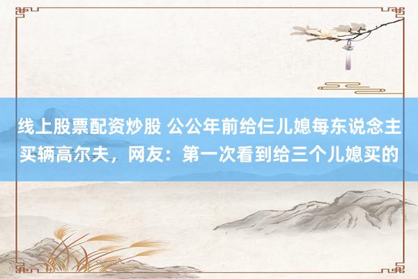 线上股票配资炒股 公公年前给仨儿媳每东说念主买辆高尔夫，网友：第一次看到给三个儿媳买的