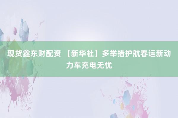 现货鑫东财配资 【新华社】多举措护航春运新动力车充电无忧