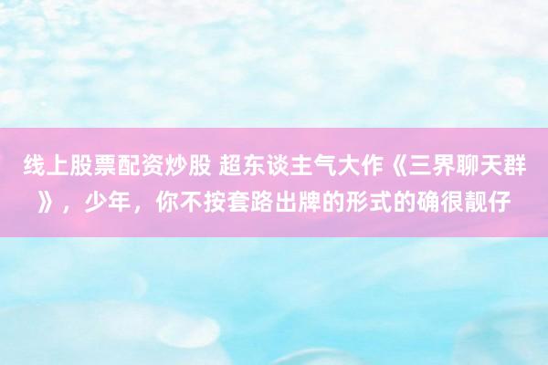 线上股票配资炒股 超东谈主气大作《三界聊天群》，少年，你不按套路出牌的形式的确很靓仔