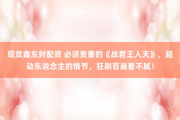 现货鑫东财配资 必须贵重的《战君王人天》，超动东说念主的情节，狂刷百遍看不腻！