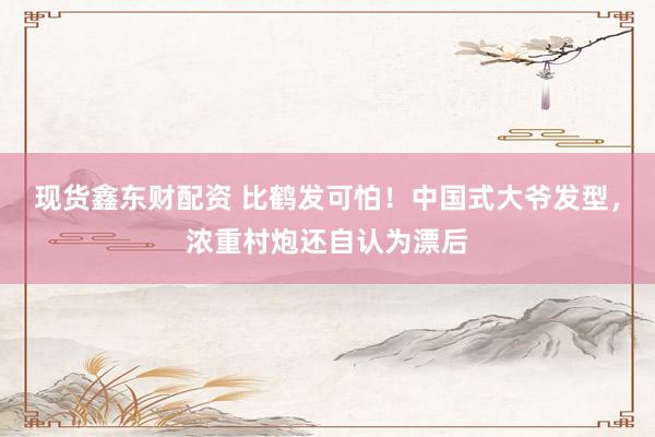 现货鑫东财配资 比鹤发可怕！中国式大爷发型，浓重村炮还自认为漂后