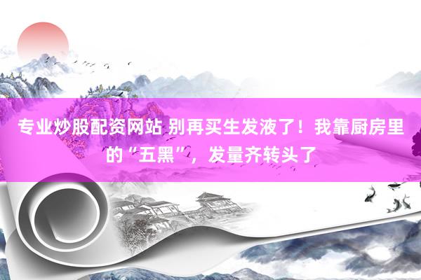 专业炒股配资网站 别再买生发液了！我靠厨房里的“五黑”，发量齐转头了
