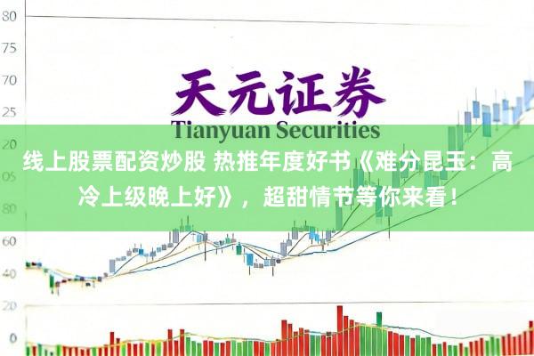 线上股票配资炒股 热推年度好书《难分昆玉：高冷上级晚上好》，超甜情节等你来看！