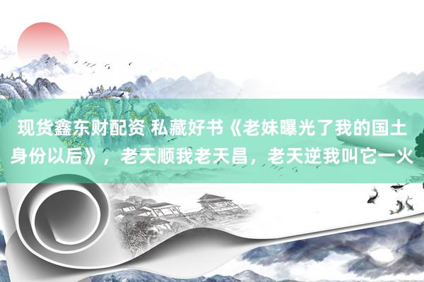 现货鑫东财配资 私藏好书《老妹曝光了我的国土身份以后》，老天顺我老天昌，老天逆我叫它一火