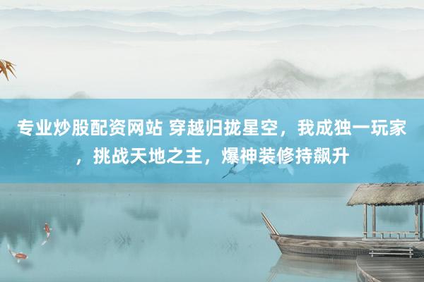 专业炒股配资网站 穿越归拢星空，我成独一玩家，挑战天地之主，爆神装修持飙升