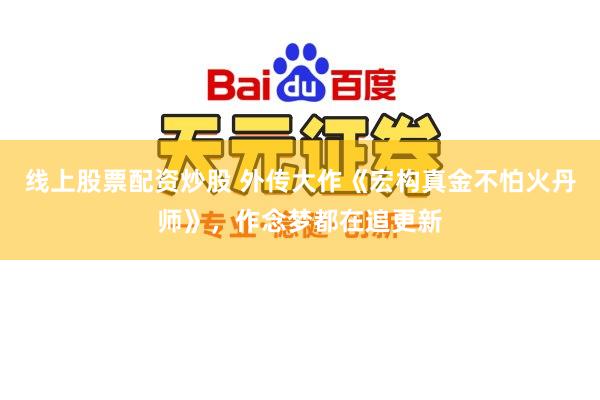 线上股票配资炒股 外传大作《宏构真金不怕火丹师》，作念梦都在追更新