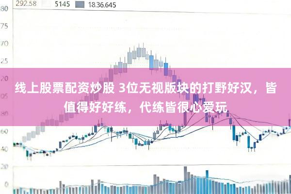 线上股票配资炒股 3位无视版块的打野好汉，皆值得好好练，代练皆很心爱玩