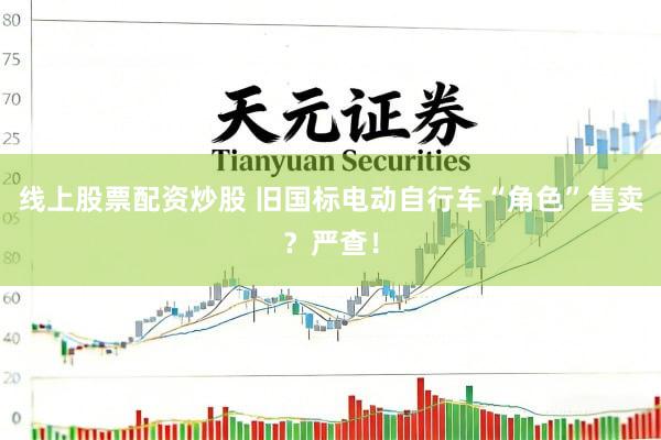 线上股票配资炒股 旧国标电动自行车“角色”售卖？严查！