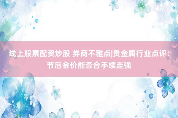 线上股票配资炒股 券商不雅点|贵金属行业点评：节后金价能否合手续走强
