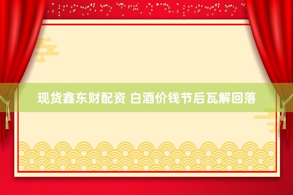 现货鑫东财配资 白酒价钱节后瓦解回落