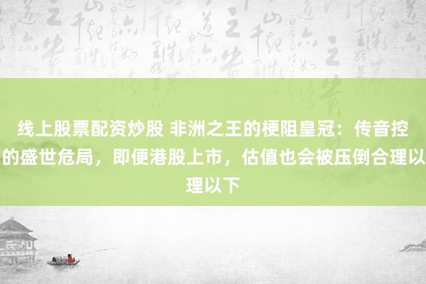 线上股票配资炒股 非洲之王的梗阻皇冠：传音控股的盛世危局，即便港股上市，估值也会被压倒合理以下