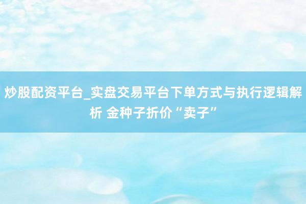 炒股配资平台_实盘交易平台下单方式与执行逻辑解析 金种子折价“卖子”