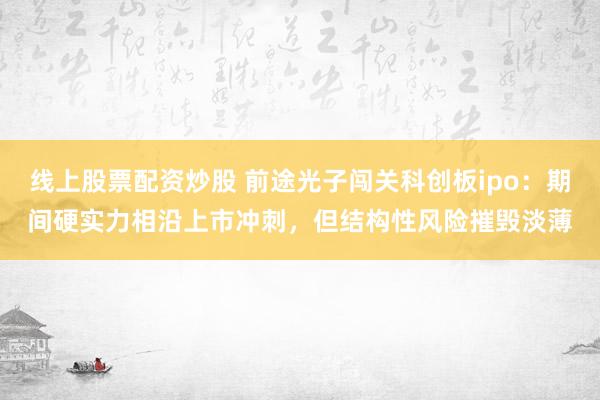 线上股票配资炒股 前途光子闯关科创板ipo：期间硬实力相沿上市冲刺，但结构性风险摧毁淡薄