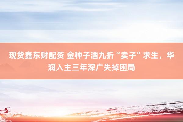 现货鑫东财配资 金种子酒九折“卖子”求生，华润入主三年深广失掉困局