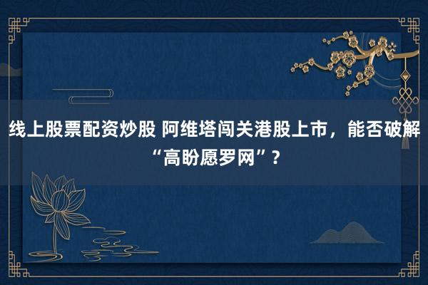 线上股票配资炒股 阿维塔闯关港股上市，能否破解“高盼愿罗网”？