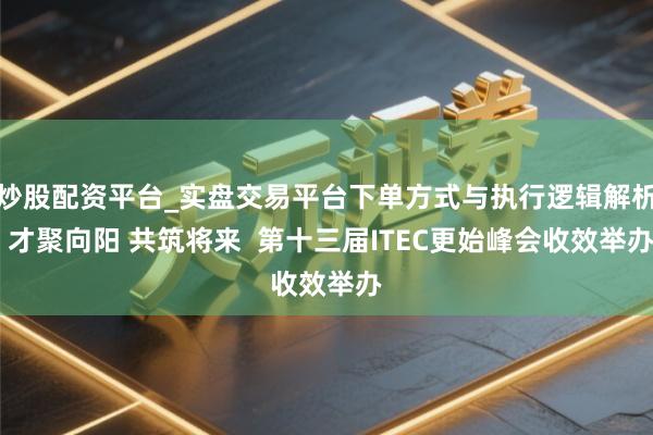 炒股配资平台_实盘交易平台下单方式与执行逻辑解析 才聚向阳 共筑将来  第十三届ITEC更始峰会收效举办