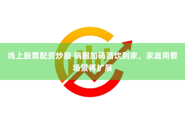 线上股票配资炒股 锅圈加码酒饮到家，家庭用餐场景再扩展