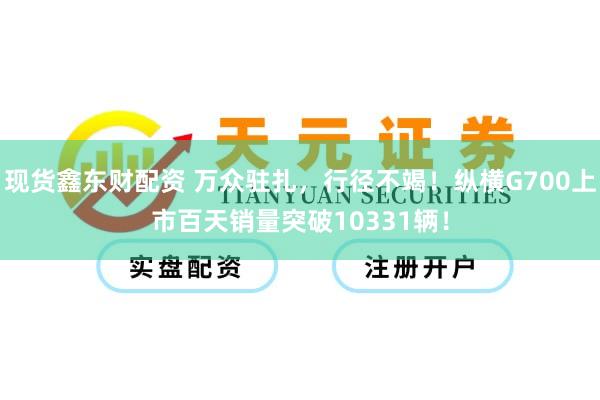 现货鑫东财配资 万众驻扎，行径不竭！纵横G700上市百天销量突破10331辆！