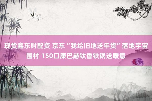 现货鑫东财配资 京东“我给旧地送年货”落地宇宙围村 150口康巴赫钛香铁锅送暖意