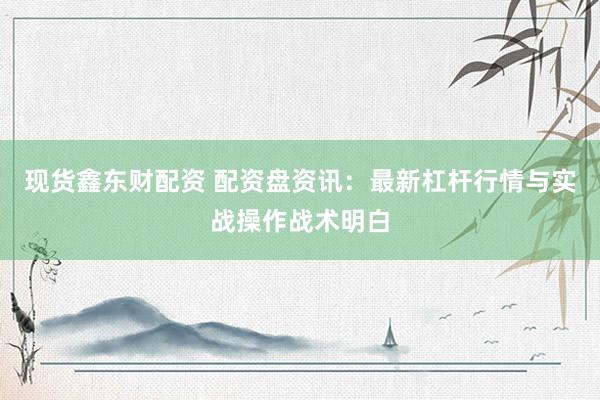 现货鑫东财配资 配资盘资讯：最新杠杆行情与实战操作战术明白
