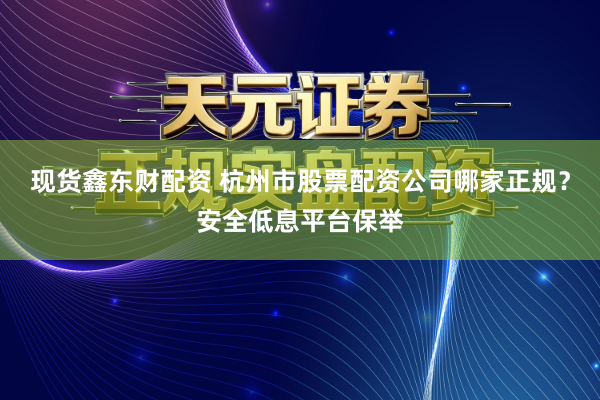 现货鑫东财配资 杭州市股票配资公司哪家正规？安全低息平台保举
