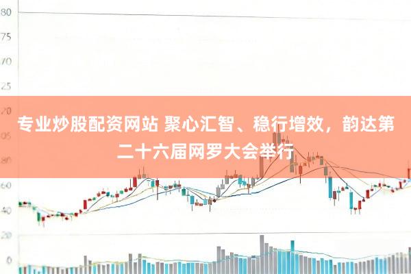 专业炒股配资网站 聚心汇智、稳行增效，韵达第二十六届网罗大会举行
