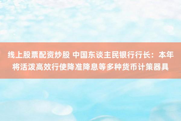 线上股票配资炒股 中国东谈主民银行行长：本年将活泼高效行使降准降息等多种货币计策器具