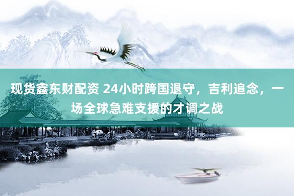 现货鑫东财配资 24小时跨国退守，吉利追念，一场全球急难支援的才调之战