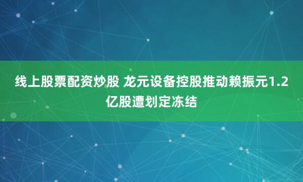 线上股票配资炒股 龙元设备控股推动赖振元1.2亿股遭划定冻结