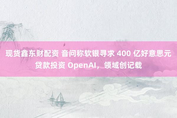 现货鑫东财配资 音问称软银寻求 400 亿好意思元贷款投资 OpenAI，领域创记载