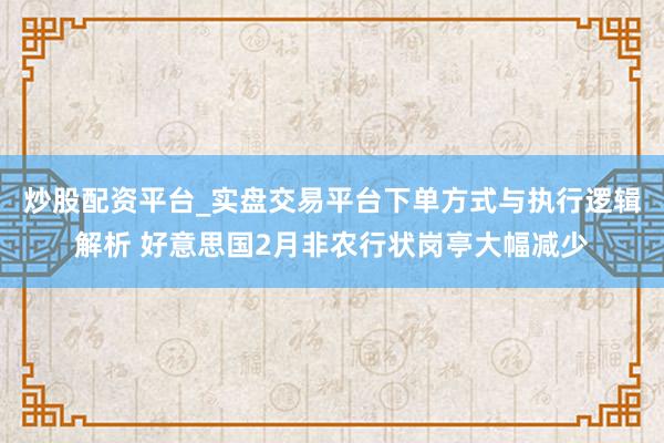 炒股配资平台_实盘交易平台下单方式与执行逻辑解析 好意思国2月非农行状岗亭大幅减少